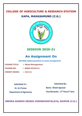 COLLEGE OF AGRICULTURE & RESEARCH STATION
KAPA, MAHASAMUND (C.G.)
SESSION 2020-21
An Assignment On
100 MCQ related questions to weed management.
COURSE TITLE :- Weed Management
COURSE NO. :- AGRO-02(5211)
CREDIT HOURS :- 3(2+1)
INDIRA GANDHI KRISHI VISHWAVIDYALAYA, RAIPUR (C.G.)
Submitted To :
Dr. G.S Tomar
Department of Agronomy
Submitted By :
Name : Ritesh Agrawal
Year/Semester : 2nd
Year/1st
Sem.
 