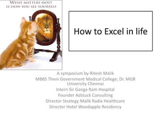 How to Excel in life



          A symposium by Ritesh Malik
MBBS Theni Government Medical College; Dr. MGR
               University Chennai
         Intern Sir Ganga Ram Hospital
          Founder Adstuck Consulting
    Director Strategy Malik Radix Healthcare
      Director Hotel Woodapple Residency
 