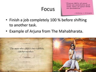 Focus
• Finish a job completely 100 % before shifting
  to another task.
• Example of Arjuna from The Mahabharata.
 