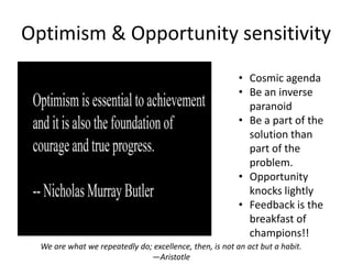 Optimism & Opportunity sensitivity
                                                          • Cosmic agenda
                                                          • Be an inverse
                                                            paranoid
                                                          • Be a part of the
                                                            solution than
                                                            part of the
                                                            problem.
                                                          • Opportunity
                                                            knocks lightly
                                                          • Feedback is the
                                                            breakfast of
                                                            champions!!
  We are what we repeatedly do; excellence, then, is not an act but a habit.
                               —Aristotle
 