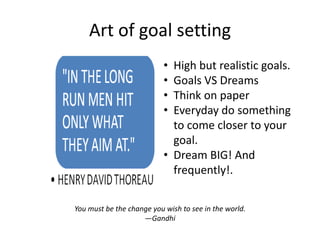 Art of goal setting
                           • High but realistic goals.
                           • Goals VS Dreams
                           • Think on paper
                           • Everyday do something
                             to come closer to your
                             goal.
                           • Dream BIG! And
                             frequently!.


You must be the change you wish to see in the world.
                    —Gandhi
 