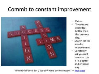 Commit to constant improvement
                                                            • Kaizen
                                                            • Try to make
                                                               everyday
                                                               better than
                                                               the previous
                                                               day.
                                                            • Search for the
                                                              area for
                                                              improvement.
                                                            • Constantly
                                                              ask yourself
                                                              how can I do
                                                              it in a better
                                                              and efficient
                                                              way.
  “You only live once, but if you do it right, once is enough.” ― Mae West
 