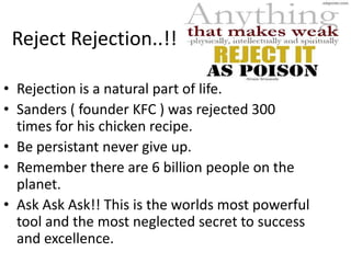 Reject Rejection..!!

• Rejection is a natural part of life.
• Sanders ( founder KFC ) was rejected 300
  times for his chicken recipe.
• Be persistant never give up.
• Remember there are 6 billion people on the
  planet.
• Ask Ask Ask!! This is the worlds most powerful
  tool and the most neglected secret to success
  and excellence.
 