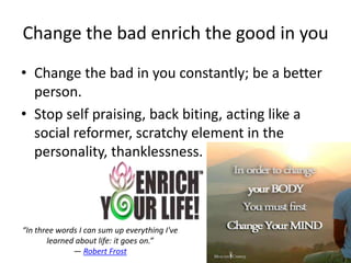Change the bad enrich the good in you
• Change the bad in you constantly; be a better
  person.
• Stop self praising, back biting, acting like a
  social reformer, scratchy element in the
  personality, thanklessness.



“In three words I can sum up everything I've
       learned about life: it goes on.”
              ― Robert Frost
 