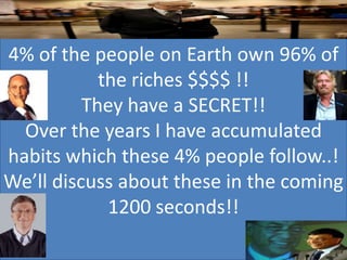 4% of the people on Earth own 96% of
            the riches $$$$ !!
          They have a SECRET!!
  Over the years I have accumulated
habits which these 4% people follow..!
We’ll discuss about these in the coming
             1200 seconds!!
 