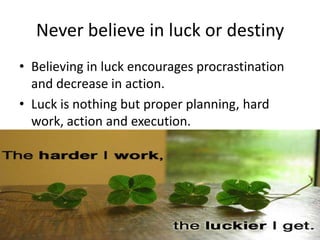 Never believe in luck or destiny
• Believing in luck encourages procrastination
  and decrease in action.
• Luck is nothing but proper planning, hard
  work, action and execution.
 