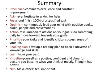 Summary
• Excellence-commit to excellence and constant
  improvement
• Ask-never hesitate in asking for help
• Focus-and finish 100% of a specified task
• Optimism-continuously feed your mind with positive books,
  audio, people and conversations.
• Action-take immediate actions on your goals; do something
  daily to move forward towards your goals.
• Prioritize your tasks and identify critical success areas of
  your life.
• Reading plan-develop a reading plan to open a universe of
  knowledge and skills.
• Learn from your past.
• Visualize-yourself as a postive; confident and cheerful
  person; you become what you think of mostly. Thought has
  power.
• NLP- Make others feel important.
 