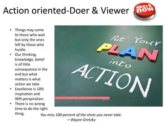 Action oriented-Doer & Viewer
 • Things may come
   to those who wait
   but only the ones
   left by those who
   hustle.
 • Our thinking,
   knowledge, belief
   is of little
   consequence in the
   end but what
   matters is what
   action we take.
 • Excellence is 10%
   inspiration and
   90% perspiration.
 • There is no wrong
   time to do the right
   thing.          You miss 100 percent of the shots you never take.
                                   —Wayne Gretzky
 