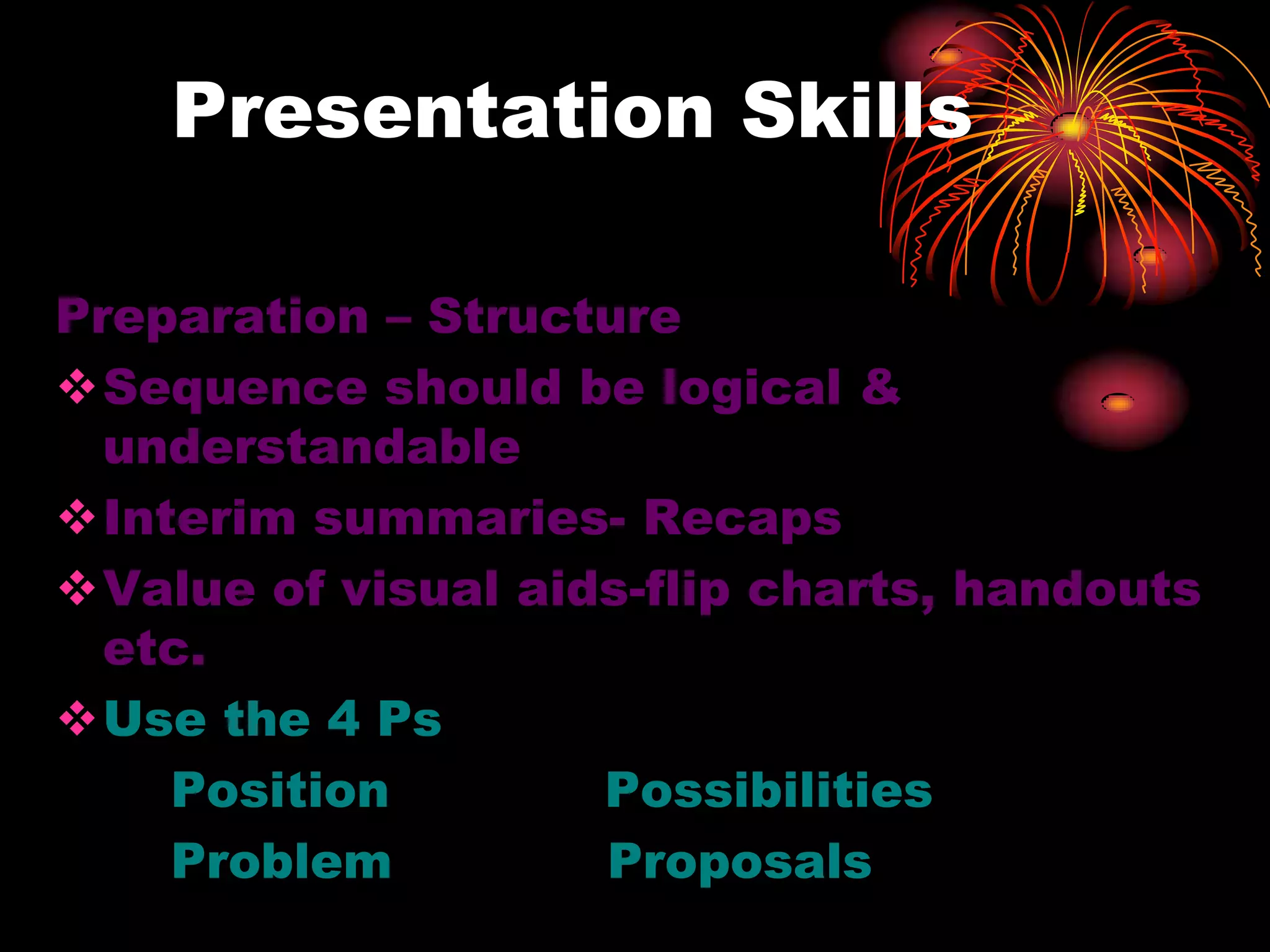 Presentation Skills
Preparation – Structure
Sequence should be logical &
understandable
Interim summaries- Recaps
Value of visual aids-flip charts, handouts
etc.
Use the 4 Ps
Position Possibilities
Problem Proposals
 