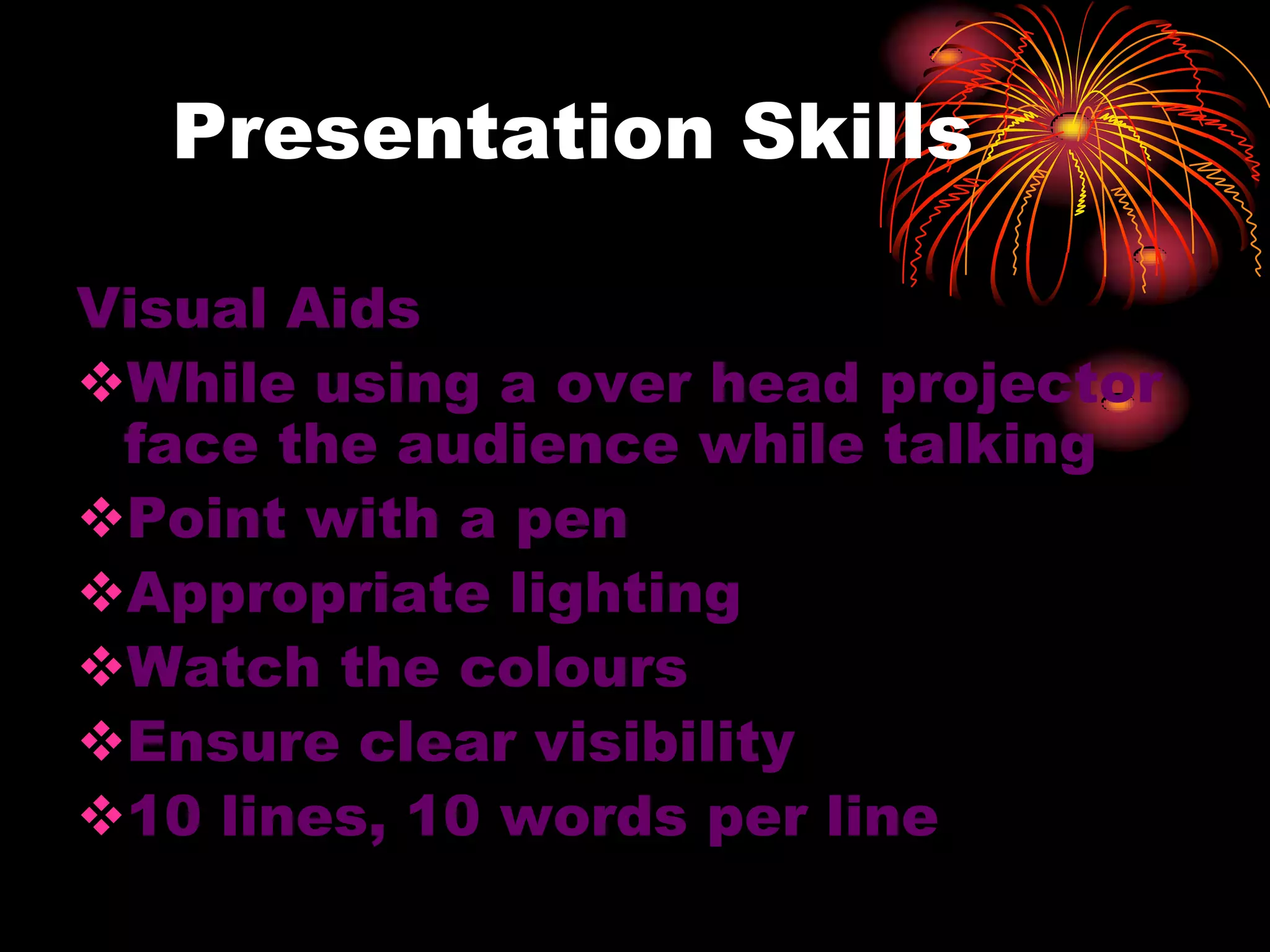 Presentation Skills
Visual Aids
While using a over head projector
face the audience while talking
Point with a pen
Appropriate lighting
Watch the colours
Ensure clear visibility
10 lines, 10 words per line
 