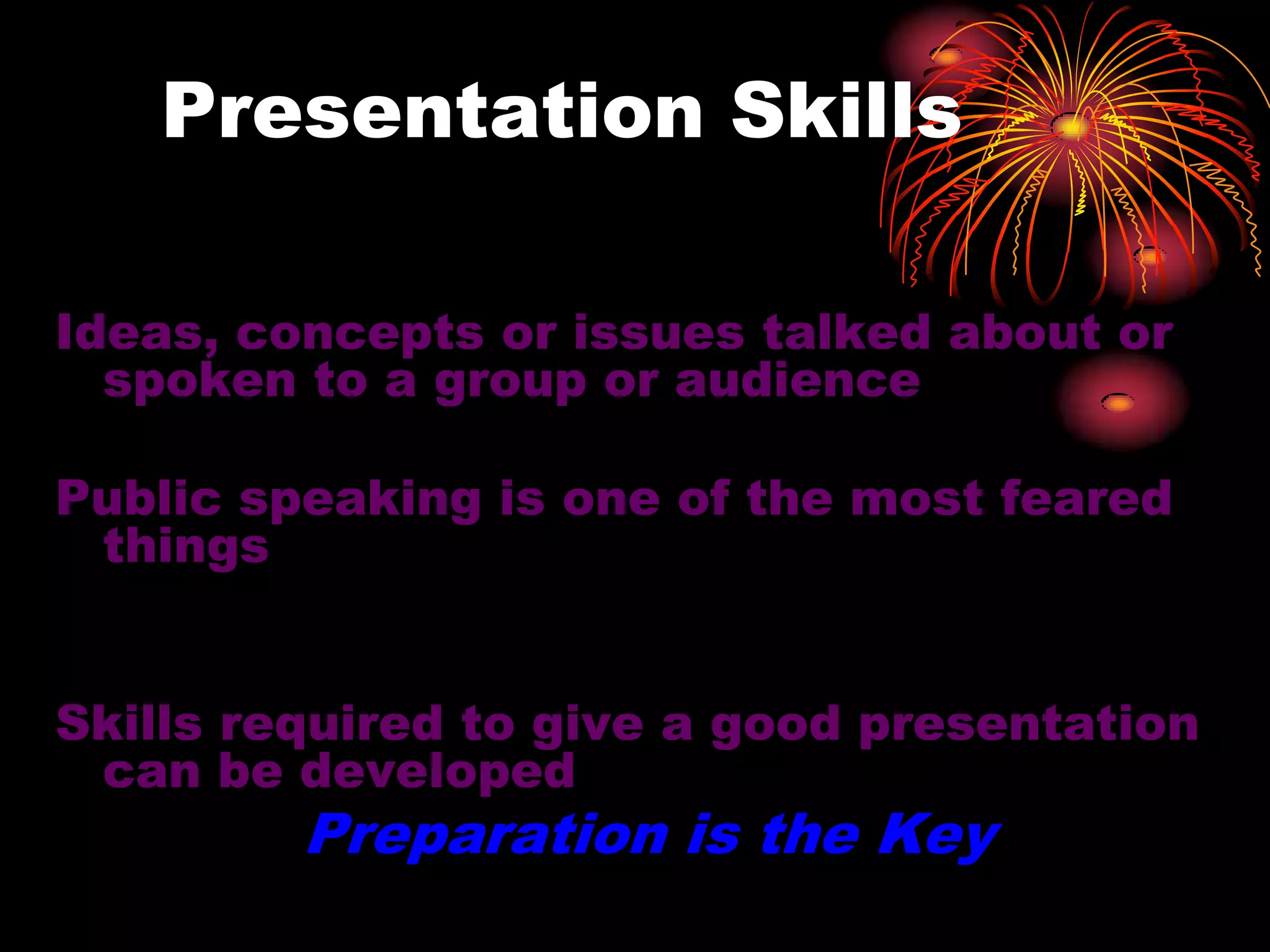 Presentation Skills
Ideas, concepts or issues talked about or
spoken to a group or audience
Public speaking is one of the most feared
things
Skills required to give a good presentation
can be developed
Preparation is the Key
 