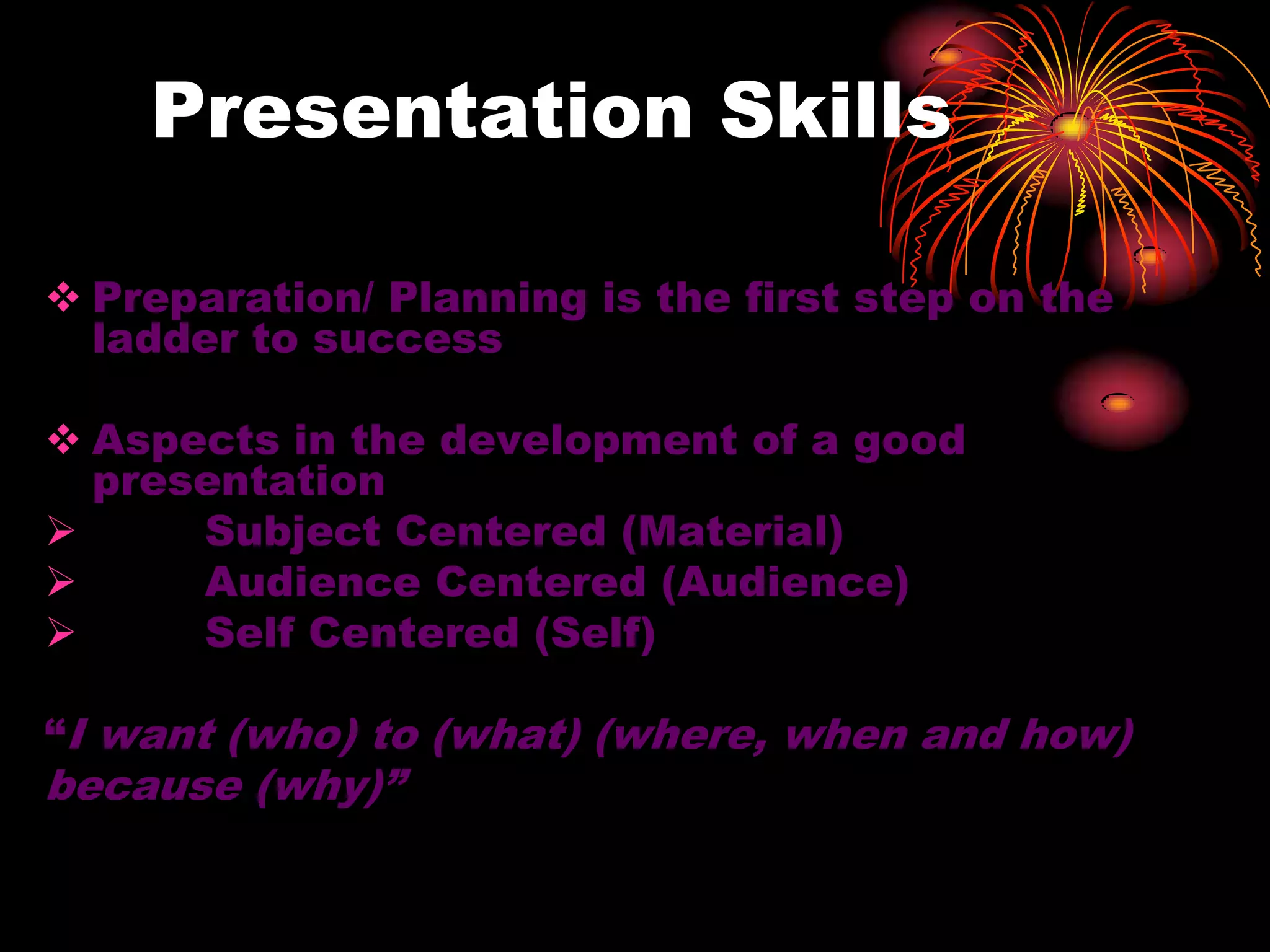 Presentation Skills
 Preparation/ Planning is the first step on the
ladder to success
 Aspects in the development of a good
presentation
 Subject Centered (Material)
 Audience Centered (Audience)
 Self Centered (Self)
“I want (who) to (what) (where, when and how)
because (why)”
 