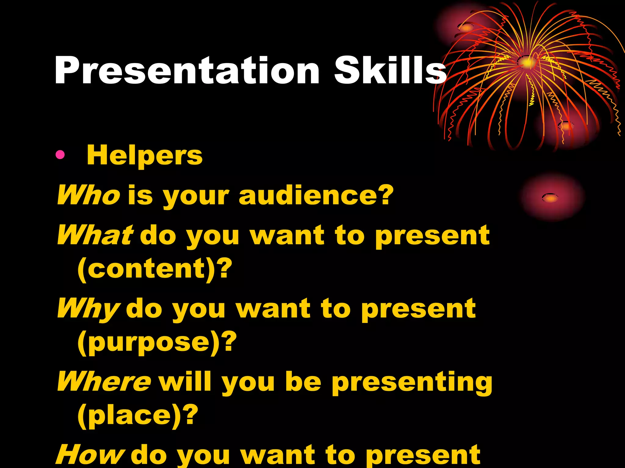 Presentation Skills
• Helpers
Who is your audience?
What do you want to present
(content)?
Why do you want to present
(purpose)?
Where will you be presenting
(place)?
How do you want to present
 