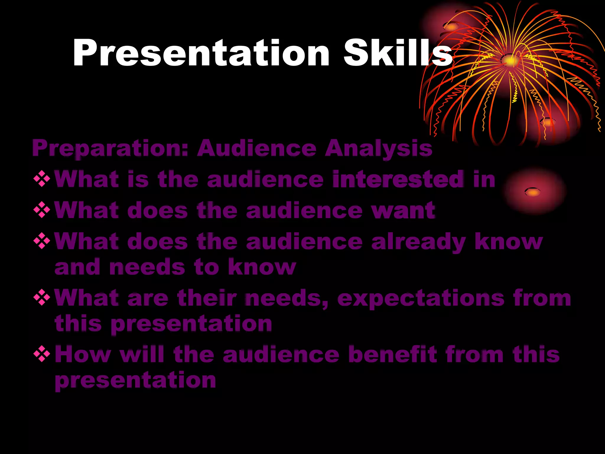 Presentation Skills
Preparation: Audience Analysis
What is the audience interested in
What does the audience want
What does the audience already know
and needs to know
What are their needs, expectations from
this presentation
How will the audience benefit from this
presentation
 