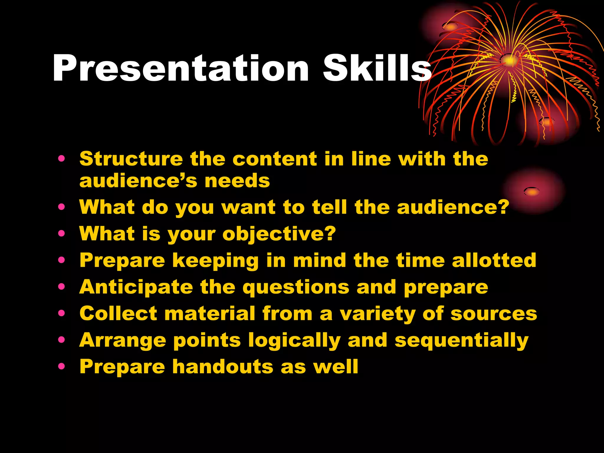 Presentation Skills
• Structure the content in line with the
audience’s needs
• What do you want to tell the audience?
• What is your objective?
• Prepare keeping in mind the time allotted
• Anticipate the questions and prepare
• Collect material from a variety of sources
• Arrange points logically and sequentially
• Prepare handouts as well
 