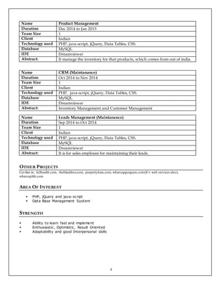 4
Name Product Management
Duration Dec 2014 to Jan 2015
Team Size 1
Client Indian
Technology used PHP, java-script, jQuery, Data Tables, CSS.
Database MySQL
IDE Dreamviewer
Abstract: It manage the inventory for that products, which comes from out of india.
Name CRM (Maintanance)
Duration Oct 2014 to Nov 2014
Team Size 1
Client Indian
Technology used PHP, java-script, jQuery, Data Tables, CSS.
Database MySQL
IDE Dreamviewer
Abstract: Inventory Management and Customer Management
Name Leads Management (Maintanance)
Duration Sep 2014 to Oct 2014
Team Size 1
Client Indian
Technology used PHP, java-script, jQuery, Data Tables, CSS.
Database MySQL
IDE Dreamviewer
Abstract: It is for sales employee for maintaining their leads.
OTHER PROJECTS
Cavilier.in, ki2health.com, theblackbox.com, propertyloan.com, whatsupgurgaon.com(It’s web services also),
whatsuplife.com
AREA OF INTEREST
 PHP, jQuery and java-script
 Data Base Management System
STRENGTH
 Ability to learn fast and implement
 Enthusiastic, Optimistic, Result Oriented
 Adaptability and good Interpersonal skills
 