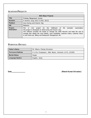 5
ACADEMICPROJECTS
MCA Major Projects
Title Training Management System
Duration 4 months (Aug 2012 to Nov 2012)
Platform Java Swing and Oracle 10g.
IDE Netbeans
Project
Description
This is mini project for the fulfillment of 4th semester examination.
The project is developed on JAVA Swing and Oracle 10g.
This software provides the facility to manage the Hotel Records and helps the user to
manage their details like room Details, room availability, customer orders, customer check-
in and check-out, Billing and Restaurant Management etc.
PERSONAL DETAILS
Father’s Name Mr. Bhanu Pratap Srivastav
Permanent Address S-1/16, Chuppepur, Gilat Bazar, Varanasi (U.P), 221002
Marital Status Single
Language Spoken English, Hindi.
Date_______________ (Ritesh Kumar Srivastav)
 