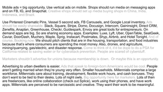 Mobile ads = big opportunity. Use vertical ads on mobile. Shops should run media on messaging apps
and on FB, IG, and Snapchat. Creative shops should set up media buying shops in China, India,
Indonesia, and Brazil.
Use Pinterest Cinematic Pins, Vessel 5 second ads, FB Carousels, and Google Local inventory. Ads
should be easily shareable. Slack, Square, Stripe, Domo, Docusign, Intercom, Gaininsight, Direct CRM,
Zenefits, Anaplan, Greenhouse, Checkr, Guidespark, Envoy are great tools for entrepreneurs. On
demand apps are big. So are sharing economy apps. Examples: Luxe, Lyft, Uber, OpenTable, SeatGeek,
Caviar, DoorDash, Muchery, Maple, Sprig, Instacart, Postmates, Shyp, Airbnb, and Hotel Tonight. And of
course, Booking.now. Marketers should pitch clients that are in the housing, transportation, and food
industries because that’s where consumers are spending the most money. Also, drones, and agriculture,
mining/quarrying, gas/electric, and disaster response. Come to think of it, it’d be dope to do a PSA for
California related to saving water or for cyberattack prevention. People are scared of cyberstuff.
Marketers shouldn’t advertise for unions because membership is down. Or maybe this is an opportunity.
Advertising to urban dwellers is easier. Ads that speak to foreign-born Americans would be cool. People
aren’t getting married when they’re young very often. Smaller households. Millennials comprise a large
workforce. Millennials care about training, development, flexible work hours, and cash bonuses. They
don’t want to be tied to their desks. Lots of night owls. Big opportunity here for marketers. Lots of then
are freelancers, like online collaboration (check out Splice), work using their phones, and have work
apps. Millennials are perceived to be narcissistic and creative. They want their work to be meaningful.
 