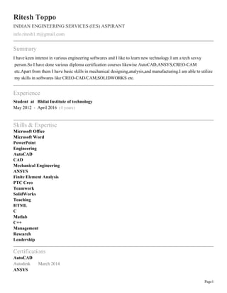 Page1
Ritesh Toppo
INDIAN ENGINEERING SERVICES (IES) ASPIRANT
info.ritesh1.rt@gmail.com
Summary
I have keen interest in various engineering softwares and I like to learn new technology.I am a tech savvy
person.So I have done various diploma certification courses likewise AutoCAD,ANSYS,CREO-CAM
etc.Apart from them I have basic skills in mechanical designing,analysis,and manufacturing.I am able to utilize
my skills in softwares like CREO-CAD/CAM,SOLIDWORKS etc.
Experience
Student at Bhilai Institute of technology
May 2012 - April 2016 (4 years)
Skills & Expertise
Microsoft Office
Microsoft Word
PowerPoint
Engineering
AutoCAD
CAD
Mechanical Engineering
ANSYS
Finite Element Analysis
PTC Creo
Teamwork
SolidWorks
Teaching
HTML
C
Matlab
C++
Management
Research
Leadership
Certifications
AutoCAD
Autodesk March 2014
ANSYS
 