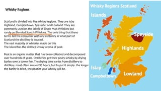 Whisky Regions
Scotland is divided into five whisky regions. They are Islay
Highland, Campbeltown, Speyside, and Lowland. They are
commonly used on the labels of Single Malt Whiskies but
rarely on Blended Scotch Whiskies. The only thing that these
terms tell the consumer with any certainty in what part of
Scotland the distillery is located,
The vast majority of whiskies made on this
The island has the distinct smoky aroma of peat.
Peat is an organic matter that has been collected and decomposed
over hundreds of years. Distilleries get their peaty whisky by drying
barley over a tower fire. The drying time varies from distillery to
distillery, most often around 30 hours, but to put it simply: the longer
the barley is dried, the peatier your whisky will be.
 