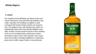 Whisky Regions
The majority of Irish Whiskeys are blends of pot and
column still spirits. Some pot-still malt whiskey is also
made. Typically, Irish whiskeys are lighter in style
compared with Scotch whisky and the use of peat is
rare. This applies to the malt whiskies too, which are
traditionally triple rather than double distilled in pot
stills. Another common feature found in these whiskies
is the use of unmalted barley, which gives aromas
described as spicy, fruit or oily. However, over recent
years the number of whiskey distilleries in Ireland has
grown and a wider range of styles is now produced.
2. Ireland
 