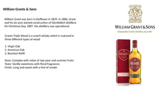 William Grants & Sons
Grants Triple Wood is a scotch whisky which is matured in
three different types of wood
1. Virgin Oak
2. American Oak
3. Bourbon Refill
Nose: Complex with notes of ripe pear and summer fruits
Taste: Vanilla sweetness with floral fragrances
Finish: Long and sweet with a hint of smoke
William Grant was born in Dufftown in 1839. In 1886, Grant
and his six sons started construction of Glenfiddich distillery
On Christmas Day, 1887, the distillery was operational.
 