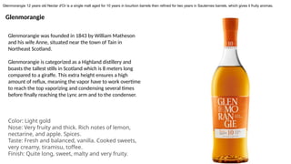 Glenmorangie
Glenmorangie was founded in 1843 by William Matheson
and his wife Anne, situated near the town of Tain in
Northeast Scotland.
Glenmorangie is categorized as a Highland distillery and
boasts the tallest stills in Scotland which is 8 meters long
compared to a giraffe. This extra height ensures a high
amount of reflux, meaning the vapor have to work overtime
to reach the top vaporizing and condensing several times
before finally reaching the Lync arm and to the condenser.
Color: Light gold
Nose: Very fruity and thick. Rich notes of lemon,
nectarine, and apple. Spices.
Taste: Fresh and balanced, vanilla. Cooked sweets,
very creamy, tiramisu, toffee.
Finish: Quite long, sweet, malty and very fruity.
Glenmorangie 12 years old Nectar d'Or is a single malt aged for 10 years in bourbon barrels then refined for two years in Sauternes barrels, which gives it fruity aromas.
 