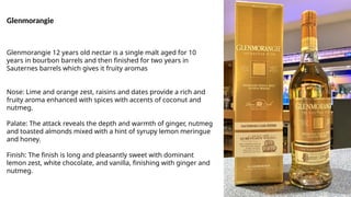 Glenmorangie
Glenmorangie 12 years old nectar is a single malt aged for 10
years in bourbon barrels and then finished for two years in
Sauternes barrels which gives it fruity aromas
Nose: Lime and orange zest, raisins and dates provide a rich and
fruity aroma enhanced with spices with accents of coconut and
nutmeg.
Palate: The attack reveals the depth and warmth of ginger, nutmeg
and toasted almonds mixed with a hint of syrupy lemon meringue
and honey.
Finish: The finish is long and pleasantly sweet with dominant
lemon zest, white chocolate, and vanilla, finishing with ginger and
nutmeg.
 
