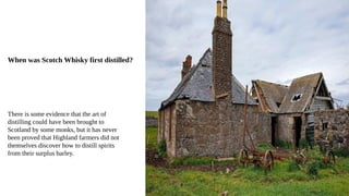 When was Scotch Whisky first distilled?
There is some evidence that the art of
distilling could have been brought to
Scotland by some monks, but it has never
been proved that Highland farmers did not
themselves discover how to distill spirits
from their surplus barley.
 