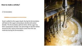 How to make a whisky?
2. Fermentation
Yeast is added to the sugary liquid. During the fermentation
will feed on the sugars and produce alcohol and carbon
dioxide. The fermentation will end when all the sugar has
been converted to alcohol. The percentage of alcohol will be
around 8-10%. Some of the flavors come from the raw
materials during the fermentation.
 