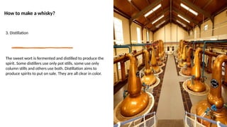 How to make a whisky?
3. Distillation
The sweet wort is fermented and distilled to produce the
spirit. Some distillers use only pot stills, some use only
column stills and others use both. Distillation aims to
produce spirits to put on sale. They are all clear in color.
 