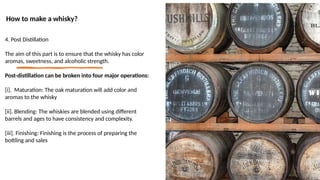 How to make a whisky?
4. Post Distillation
The aim of this part is to ensure that the whisky has color
aromas, sweetness, and alcoholic strength.
Post-distillation can be broken into four major operations:
[i]. Maturation: The oak maturation will add color and
aromas to the whisky
[ii]. Blending: The whiskies are blended using different
barrels and ages to have consistency and complexity.
[iii]. Finishing: Finishing is the process of preparing the
bottling and sales
 