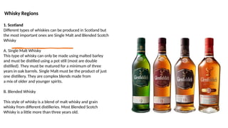 Whisky Regions
1. Scotland
Different types of whiskies can be produced in Scotland but
the most important ones are Single Malt and Blended Scotch
Whisky
A. Single Malt Whisky
This type of whisky can only be made using malted barley
and must be distilled using a pot still (most are double
distilled). They must be matured for a minimum of three
years in oak barrels. Single Malt must be the product of just
one distillery. They are complex blends made from
a mix of older and younger spirits.
B. Blended Whisky
This style of whisky is a blend of malt whisky and grain
whisky from different distilleries. Most Blended Scotch
Whisky is a little more than three years old.
 