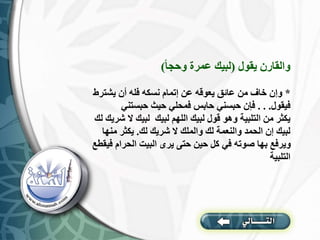 ‫يقول‬ ‫والقارن‬
(
‫وحجا‬ ‫عمرة‬ ‫لبيك‬
)
*
‫يشت‬ ‫أن‬ ‫فله‬ ‫نسكه‬ ‫إتمام‬ ‫عن‬ ‫يعوقه‬ ‫عائق‬ ‫من‬ ‫خاف‬ ‫وإن‬
‫رط‬
‫فيقول‬
. . .
‫حبستني‬ ‫حيث‬ ‫فمحلي‬ ‫حابس‬ ‫حبسني‬ ‫فإن‬
‫ال‬ ‫لبيك‬ ‫لبيك‬ ‫اللهم‬ ‫لبيك‬ ‫قول‬ ‫وهو‬ ‫التلبية‬ ‫من‬ ‫يكثر‬
‫لك‬ ‫شريك‬
‫لك‬ ‫شريك‬ ‫ال‬ ‫والملك‬ ‫لك‬ ‫والنعمة‬ ‫الحمد‬ ‫إن‬ ‫لبيك‬
.
‫من‬ ‫يكثر‬
‫ها‬
‫الحرام‬ ‫البيت‬ ‫يرى‬ ‫حتى‬ ‫حين‬ ‫كل‬ ‫في‬ ‫صوته‬ ‫بها‬ ‫ويرفع‬
‫فيقطع‬
‫التلبية‬
 