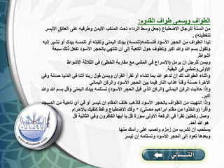 ‫القدوم‬ ‫طواف‬ ‫ويسمى‬ ‫الطواف‬
:
‫االضطباع‬ ‫للرجال‬ ‫السنة‬ ‫من‬
(
‫األ‬ ‫العاتق‬ ‫على‬ ‫وطرفيه‬ ‫األيمن‬ ‫المنكب‬ ‫تحت‬ ‫الرداء‬ ‫وسط‬ ‫جعل‬
‫يسر‬
‫لتغطيته‬
. )
‫فتستلمه‬ ‫األسود‬ ‫الحجر‬ ‫من‬ ‫الطواف‬ ‫تبدأ‬
(
‫تلمسه‬
)
‫بيدك‬ ‫تلمسه‬ ‫أو‬ ‫وتقبله‬ ‫اليمنى‬ ‫بيدك‬
‫إليه‬ ‫تشير‬ ‫أو‬
‫ذلك‬ ‫تفعل‬ ‫األسود‬ ‫بالحجر‬ ‫تنتهي‬ ‫أن‬ ‫إلى‬ ‫الكعبة‬ ‫حول‬ ‫وتطوف‬ ‫أكبر‬ ‫وهللا‬ ‫هللا‬ ‫بسم‬ ‫وتقول‬
‫سبعة‬
‫أشواط‬
.
‫يرمل‬ ‫أن‬ ‫للرجل‬ ‫ويسن‬
(
‫الخطى‬ ‫مقاربة‬ ‫مع‬ ‫المشي‬ ‫في‬ ‫اإلسراع‬
)
‫األشواط‬ ‫الثالثة‬ ‫في‬
‫األولى‬
.
‫البقية‬ ‫في‬ ‫وتمشي‬
.
‫الدني‬ ‫في‬ ‫آتنا‬ ‫ربنا‬ ‫قول‬ ‫ويسن‬ ‫القرآن‬ ‫تقرأ‬ ‫أو‬ ‫تشاء‬ ‫بما‬ ‫هللا‬ ‫تدعو‬ ‫أن‬ ‫لك‬ ‫الطواف‬ ‫وأثناء‬
‫وفي‬ ‫حسنة‬ ‫ا‬
‫اليماني‬ ‫والركن‬ ‫األسود‬ ‫الحجر‬ ‫بين‬ ‫فيما‬ ‫النار‬ ‫عذاب‬ ‫وقنا‬ ‫حسنة‬ ‫اآلخرة‬
‫اليماني‬ ‫الركن‬ ‫حاذيت‬ ‫وإذا‬
(
‫األسود‬ ‫الحجر‬ ‫قبل‬ ‫الذي‬ ‫الركن‬
)
‫بس‬ ‫وقل‬ ‫اليمنى‬ ‫بيدك‬ ‫تستلمه‬
‫وهللا‬ ‫هللا‬ ‫م‬
‫أكبر‬
.
‫الم‬ ‫من‬ ‫ناحية‬ ‫أي‬ ‫في‬ ‫أو‬ ‫تيسر‬ ‫إن‬ ‫المقام‬ ‫خلف‬ ‫فاذهب‬ ‫األسود‬ ‫بالحجر‬ ‫الطواف‬ ‫من‬ ‫انتهيت‬ ‫وإذا‬
‫سجد‬
‫وأقرأ‬
(
‫مصلى‬ ‫ابراهيم‬ ‫مقام‬ ‫من‬ ‫واتخذوا‬
* )
‫باإلحرام‬ ‫كتفيك‬ ‫وغط‬ ‫االضطباع‬ ‫وفك‬
‫قل‬ ‫الثانية‬ ‫وفي‬ ‫الكافرون‬ ‫أيها‬ ‫يا‬ ‫قل‬ ‫سورة‬ ‫األولى‬ ‫الركعة‬ ‫في‬ ‫تقرأ‬ ‫ركعتين‬ ‫وصل‬
‫أحد‬ ‫هللا‬ ‫هو‬
.
‫منها‬ ‫رأسك‬ ‫على‬ ‫وتصب‬ ‫زمزم‬ ‫من‬ ‫تشرب‬ ‫أن‬ ‫يستحب‬
‫تيسر‬ ‫إن‬ ‫وتستلمه‬ ‫األسود‬ ‫الحجر‬ ‫إلى‬ ‫تعود‬ ‫وبعدها‬
 