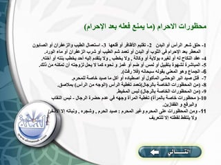 ‫االحرام‬ ‫محظورات‬
(
‫اإلحرام‬ ‫بعد‬ ‫فعله‬ ‫يمنع‬ ‫ما‬
)
1
-
‫البدن‬ ‫أو‬ ‫الرأس‬ ‫شعر‬ ‫حلق‬
2
-
‫قلعها‬ ‫أو‬ ‫األظافر‬ ‫تقليم‬
3
-
‫الصابون‬ ‫أو‬ ‫والزعفران‬ ‫الطيب‬ ‫استعمال‬
‫الورد‬ ‫ماء‬ ‫أو‬ ‫الزعفران‬ ‫شرب‬ ‫أو‬ ‫الطيب‬ ‫شم‬ ‫تعمد‬ ‫أو‬ ‫البدن‬ ‫أو‬ ‫الثوب‬ ‫في‬ ‫اإلحرام‬ ‫بعد‬ ‫المعطر‬
.
4
-
‫وكالة‬ ‫أو‬ ‫بوالية‬ ‫لغيره‬ ‫أو‬ ‫له‬ ‫النكاح‬ ‫عقد‬
,
‫يخطب‬ ‫وال‬
,
‫أخته‬ ‫أو‬ ‫بنته‬ ‫يخطب‬ ‫أحد‬ ‫إليه‬ ‫يتقدم‬ ‫وال‬
.
5
-
‫ذلك‬ ‫من‬ ‫تمكنه‬ ‫أن‬ ‫لزوجته‬ ‫يحل‬ ‫ال‬ ‫كما‬ ‫نحوه‬ ‫و‬ ‫غمز‬ ‫أو‬ ‫ضم‬ ‫أو‬ ‫لمس‬ ‫أو‬ ‫بتقبيل‬ ‫لشهوة‬ ‫المباشرة‬
.
6
-
‫سبحانه‬ ‫بقوله‬ ‫المعني‬ ‫وهو‬ ‫الجماع‬
(
‫رفث‬ ‫فال‬
.)
7
-
‫للمحرم‬ ‫خاصة‬ ‫صيد‬ ‫ما‬ ‫أكل‬ ‫أو‬ ‫اصطياده‬ ‫أو‬ ‫المأكول‬ ‫الوحشي‬ ‫البر‬ ‫صيد‬ ‫قتل‬
.
8
-
(
‫بالرجال‬ ‫الخاصة‬ ‫المحظورات‬ ‫من‬
)
‫الرأس‬ ‫تغطية‬ ‫تعمد‬
(
‫الرأس‬ ‫من‬ ‫الوجه‬
)
‫بمالصق‬
.
9
-
(
‫بالرجال‬ ‫الخاصة‬ ‫المحظورات‬ ‫من‬
)
‫المخيط‬ ‫لبس‬
.
10
-
(
‫بالمرأة‬ ‫خاصة‬ ‫محظورات‬
)
‫الرجال‬ ‫حضرة‬ ‫عدم‬ ‫في‬ ‫وجهه‬ ‫المرأة‬ ‫تغطية‬
-
‫النقاب‬ ‫لبس‬
‫القفازين‬ ‫و‬ ‫والبرقع‬
.
11
-
‫المحرم‬ ‫وغير‬ ‫المحرم‬ ‫على‬ ‫المحظورات‬ ‫ومن‬
:
‫الحرم‬ ‫صيد‬
,
‫وشجره‬
,
‫األذخر‬ ‫إال‬ ‫ونباته‬
‫للتعريف‬ ‫إال‬ ‫لقطته‬ ‫يلتقط‬ ‫وال‬
 