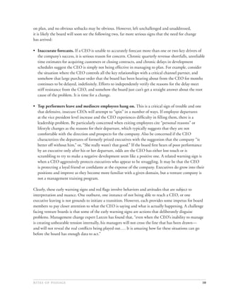 on plan, and no obvious setbacks may be obvious. However, left unchallenged and unaddressed,
it is likely the board will soon see the following two, far more serious signs that the need for change
has arrived:

• Inaccurate forecasts. If a CEO is unable to accurately forecast more than one or two key drivers of
  the company’s success, it is serious reason for concern. Chronic quarterly revenue shortfalls, unreliable
  time estimates for acquiring customers or closing contracts, and chronic delays in development
  schedules suggest the CEO is simply not being effective in managing to plan. For example, consider
  the situation where the CEO controls all the key relationships with a critical channel partner, and
  somehow that large purchase order that the board has been hearing about from the CEO for months
  continues to be delayed, indeﬁnitely. Efforts to independently verify the reasons for the delay meet
  stiff resistance from the CEO, and somehow the board just can’t get a straight answer about the root
  cause of the problem. It is time for a change.

• Top performers leave and mediocre employees hang on. This is a critical sign of trouble and one
  that defensive, insecure CEOs will attempt to “spin” in a number of ways. If employee departures
  at the vice president level increase and the CEO experiences difﬁculty in ﬁlling them, there is a
  leadership problem. Be particularly concerned when exiting employees cite “personal reasons” or
  lifestyle changes as the reasons for their departure, which typically suggests that they are not
  comfortable with the direction and prospects for the company. Also be concerned if the CEO
  characterizes the departures of formerly prized executives with the suggestion that the company “is
  better off without him,” or, “She really wasn’t that good.” If the board ﬁrst hears of poor performance
  by an executive only after his or her departure, odds are the CEO has either lost touch or is
  scrambling to try to make a negative development seem like a positive one. A related warning sign is
  when a CEO aggressively protects executives who appear to be struggling. It may be that the CEO
  is protecting a loyal friend or conﬁdante at the expense of the company. Executives do grow into their
  positions and improve as they become more familiar with a given domain, but a venture company is
  not a management training program.

Clearly, these early warning signs and red ﬂags involve behaviors and attitudes that are subject to
interpretation and nuance. One outburst, one instance of not being able to reach a CEO, or one
executive leaving is not grounds to initiate a transition. However, each provides some impetus for board
members to pay closer attention to what the CEO is saying and what is actually happening. A challenge
facing venture boards is that some of the early warning signs are actions that deliberately disguise
problems. Management change expert Larcen has found that, “even when the CEO’s inability to manage
is creating unbearable tension internally, his managers will not cross the line that has been drawn—
and will not reveal the real conﬂicts being played out…. It is amazing how far these situations can go
before the board has enough data to act.”




                                                                                            10
 
