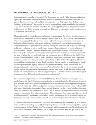         

In discussions with a number of veteran CEOs, the question was raised: “What do you consider as the
signs that it may be time for you to move on?” Almost all of their answers involved a sense that the
passion they once had for the job felt like it is ebbing away: “The thrill is gone from dealing with the
challenges of the business.” “I’ve run out of ideas for how to address critical issues facing the company.”
“I just realize that I would rather be somewhere else.” “I’ve stopped believing in the pitch to customers
and investors.” Or, “I give up trying to reconcile the differences in expectations among board members
or between the board and me.”

The passion and drive required to launch a business are so signiﬁcant that it is not surprising that these
executives cast the situation in terms of whether they still “have it” or “feel it” or not. This evaporation
of passion, energy, and ideas has a speciﬁc source—a loss of conﬁdence, the natural consequence of
feeling overwhelmed and not possessing a sufﬁciently broad enough array of skills to manage the
complex challenges of a growing venture company. Feeling that conﬁdence ebb away is discomforting
and anxiety producing, so it is no wonder many executives become defensive or emotional as they
perceive that the company’s needs are outpacing their own abilities. Moreover, if the executive has
been hearing that unrealistic whisper song of encouragement from VCs that was mentioned previously,
the sense of failure also eats at the individual and increases the anxiety. The lament that the CEO has
become frustrated and feels unable to resolve differences among board members is often a legitimate
complaint, one for which boards must take responsibility. In After the Term Sheet, Jaffe and Levensohn
examined board misalignment in some detail, concluding that the inability or unwillingness of boards
to take responsibility for aligning their goals and priorities was a major source of frustration, and
ultimately, failure, for many venture companies: “It is a fact of life that not all investors are created
equally, and the investors that do the most work, have the most money at risk, and have the best track
records will continue to drive the venture company’s agenda…. Another common source of misaligned
boards comes from different levels of risk tolerance and patience.”5

Let’s examine misalignment in the context of CEO change. Why, if everyone, including the CEO,
usually knows that the CEO is either underperforming or is not well suited to delivering on the current
plan of record, does a small group of smart people have so much trouble discussing this matter openly?
As previously stated, it is a difﬁcult and delicate interpersonal matter to confront a hard-working CEO
who has set the stage for the company’s future success. However, it is also a case of misaligned interests.
Often, the seed round VC who recruits or makes a bet on the initial management team will have a vested
interest in maintaining those relationships that are different in nature from independent directors as well
as different from VCs who join the board in later rounds. A relationship that is forged in friendship and
loyalty does not easily transition into a director-CEO relationship characterized by objective oversight.

If a director—any director—can make a logical case for CEO change that is supported by facts, the rest
of the board must listen long and hard before rejecting the case, or, much worse, turning a blind eye to a
troubling pattern. In fact, if a director of the company is willing to go on the record demanding that the
board vote to remove the CEO, the board can no longer function under the status quo because the

5
 Jaffe, D.T. and Levensohn, P.N.(). After the term sheet: How venture boards inﬂuence the success or failure of technology
companies. (White paper available at www.levp.com.)

                                                                                                                   11
 