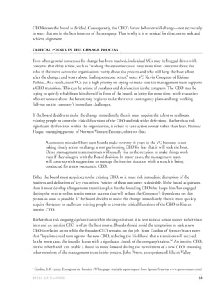 CEO knows the board is divided. Consequently, the CEO’s future behavior will change—not necessarily
in ways that are in the best interests of the company. That is why it is so critical for directors to seek and
achieve alignment.

     

Even when general consensus for change has been reached, individual VCs may be bogged down with
concerns that delay action, such as “wishing the executive could have more time; concerns about the
echo of the move across the organization; worry about the process and who will keep the boat aﬂoat
after the change; and worry about ﬁnding someone better,” notes VC Kevin Compton of Kleiner
Perkins. As a result, most VCs put a high priority on trying to make sure the management team supports
a CEO transition. This can be a time of paralysis and dysfunction in the company. The CEO may be
trying to quietly rehabilitate him/herself in front of the board, or lobby for more time, while executives
who are unsure about the future may begin to make their own contingency plans and stop working
full-out on the company’s immediate challenges.

If the board decides to make the change immediately, then it must acquire the talent or reallocate
existing people to cover the critical functions of the CEO and risk wider defections. Rather than risk
signiﬁcant dysfunction within the organization, it is best to take action sooner rather than later. Promod
Haque, managing partner of Norwest Venture Partners, observes that:

            A common mistake I have seen boards make over my  years in the VC business is not
            taking timely action to change a non performing CEO for fear that it will rock the boat.
            Other management team members will usually rise to the occasion to make things work
            even if they disagree with the Board decision. In many cases, the management team
            will come up with suggestions to manage the interim situation while a search is being
            conducted for a new permanent CEO.

Either the board must acquiesce to the existing CEO, or it must risk immediate disruption of the
business and defections of key executives. Neither of these outcomes is desirable. If the board acquiesces,
then it must develop a longer-term transition plan for the founding CEO that keeps him/her engaged
during the near term but sets in motion actions that will reduce the Company’s dependence on this
person as soon as possible. If the board decides to make the change immediately, then it must quickly
acquire the talent or reallocate existing people to cover the critical functions of the CEO or hire an
interim CEO.

Rather than risk ongoing dysfunction within the organization, it is best to take action sooner rather than
later and an interim CEO is often the best course. Boards should avoid the temptation to seek a new
CEO in relative secret while the founder-CEO remains on the job. Scott Gordon of SpencerStuart notes
that “loyalists could turn against the new CEO, reducing the likelihood that a transition will succeed.
In the worst case, the founder leaves with a signiﬁcant chunk of the company’s talent.”6 An interim CEO,
on the other hand, can enable a Board to move forward during the recruitment of a new CEO, involving
other members of the management team in the process. John Peters, an experienced Silicon Valley


6
    Gordon, S.R. (). Easing out the founder. (White paper available upon request from SpencerStuart at www.spencerstuart.com)

                                                                                                                12
 