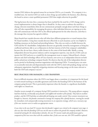 interim CEO, believes the optimal tenure for an interim CEO is  to  months. “If a company is in a
troubled state, the interim CEO can work to clean things up and stabilize the business, thus allowing
the board to attract a more qualiﬁed permanent CEO than might otherwise be possible.”

The lag between the time that a consensus has been reached for the need for a CEO change and its
actual implementation is always longer than it should be. As they come to embrace the need for a
change, directors nonetheless often do not communicate promptly enough about such basic things as
who will take responsibility for managing the process, what individual directors are signing on to do,
who will communicate with the CEO as the ofﬁcial spokesperson for the other directors, and what is
the message that everyone has agreed to deliver.

Many boards have outside directors who will often have different perspectives or vested interests than
VC board members. Using these outside directors effectively in such situations can be very helpful in
building consensus on the board and providing balance. They also can work as a buffer between the
CEO and the VC shareholders. Independent directors are generally viewed by management as being less
conﬂicted and better able to act as ﬁduciaries in the best interests of all of the company’s stakeholders
because they do not have a heavy wallet thrown in the center of the board table. Ideally, a strong
independent director has proven industry and/or management expertise, may also be a CEO, and can
mentor the CEO and serve as a model for the management team to respect. Edward Kozel, a former
director and chief technology ofﬁcer of Cisco Systems, now serves as an independent director on both
public and private technology company boards. He observes that the role of the independent director
can be pivotal in facilitating transition negotiations with departing CEOs: “A neutral party can assist
or occasionally intercede and dispassionately work with the CEO to deal with pending change and any
subsequent negotiations, hopefully mitigating emotions and focusing energy on the issues relevant to
both the CEO and company’s success.”

      

Even in difﬁcult situations where the CEO is not happy about a transition, it is important for the board
to work toward reaching an amicable agreement and involve the founding CEO in the business of the
company going forward. This is particularly important when the founder is a signiﬁcant shareholder
with rights to a board seat.

Another recent example of a company facing CEO transition is instructive: This young software company
had been built by a technically savvy founder and staffed with members of his family. They had an excellent
product, and the CEO had done an admirable job keeping costs under control. Once venture investment was
brought in, however, the founder continued to manage the company like a family business, trusting few outside
his immediate circle and generally resisting investment in an expansion strategy, which was a necessary step
if the new investors were to realize an appropriate return.

It was clear to the new lead VC investor that the founder’s support was critical to the company’s next stage; it
also was clear that the founding CEO was not the man to achieve the growth the company needed. However,
instead of waiting for the relationship to devolve, the new VC investor made sales performance goals a
component of the new term sheet with the condition that, if sales were not met, the CEO would be replaced.


                                                                                                 13
 