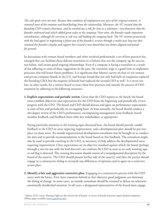 The sales goals were not met. Because that condition of employment was part of the original contract, it
removed some of the emotion and hard feelings from the relationship. Moreover, the VC insisted that the
founding CEO remain chairman, and he worked out a role for him as a salesman—two functions that the
founder embraced and which added great value to the company. Over time, the founder made important
contributions, although his aversion to risk was still holding the company back. The VC investor proactively
took the lead again in negotiating a phase-out of the founder’s services through a multi-year buy-out that
retained the founder’s loyalty and support but created a new board that was better aligned and poised
for growth.

In discussions with venture board members and other involved professionals, a set of best practices has
emerged that can facilitate these delicate transitions in a fashion that sets the company up for success,
not failure, and creates good ongoing relationships. Even if a company is facing a transition as a result
of not adhering to some of these suggestions in the past, the transition stage is a good time to implement
processes that will lessen future problems. It is signiﬁcant that Adams’s survey of close to  venture
and private company boards in the U.S. and Europe found that not only had % of companies replaced
the founding CEO, but the majority of boards had replaced the second CEO as well.7 It is never too
late, in other words, for a venture board to enact these best practices and smooth the process of CEO
transition by adhering to the following measures:

1. Explicit expectations and periodic review. Given that the CEO reports to the board, the board
   must establish objectives and expectations for the CEO from the beginning and periodically review
   progress with the CEO. The board and CEO should discuss and agree on performance expectations
   at time of hire and periodically on an ongoing basis. At least annually, the board should conduct a
   -degree review of the CEO’s performance, encompassing management team feedback, board
   member feedback, and feedback from other key stakeholders, as appropriate.

    Paying particular attention to the warning signs discussed here, the board should provide candid
    feedback to the CEO on areas requiring improvement, and a developmental plan should be put into
    place on these areas. An outside organizational development consultant may be brought in to conduct
    the s and to provide recommendations to the board based on this feedback. The consultant might
    also be used to provide coaching to the CEO, as necessary, to help address the developmental areas
    requiring improvement. Clear expectations set an objective standard against which the board (perhaps
    through a one-on-one with the lead director) can confront the CEO as soon as an early warning sign
    or red ﬂag is detected. The ensuing discussion should consist of a nonjudgmental description by the
    board of the issue(s). The CEO should present his/her side of the issue(s), and then the parties should
    engage in a constructive dialog to reconcile any differences of opinions and to agree on a corrective
    action plan.

2. Identify a fair and aggressive corrective plan. Engaging in a constructive process with the CEO
   starts with the basics. First, leave emotions behind so that objective good judgment can dominate
   the dialog of change. In some cases, an outside consultant should be retained to defuse an otherwise
   emotionally deadlocked situation. In all cases, a designated representative of the board must engage


7
 Adams, D.D. (). Shining a light on the critical role of boards: A survey of boards of private equity-backed companies.
(White paper available www.capitalval.com).

                                                                                                                14
 