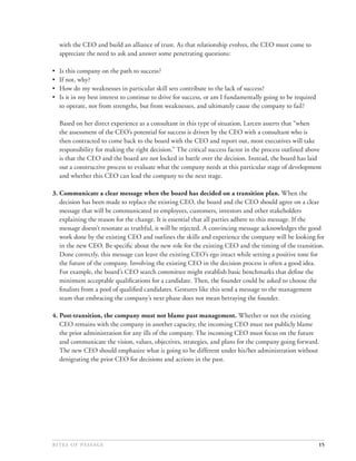 with the CEO and build an alliance of trust. As that relationship evolves, the CEO must come to
    appreciate the need to ask and answer some penetrating questions:

•   Is this company on the path to success?
•   If not, why?
•   How do my weaknesses in particular skill sets contribute to the lack of success?
•   Is it in my best interest to continue to drive for success, or am I fundamentally going to be required
    to operate, not from strengths, but from weaknesses, and ultimately cause the company to fail?

    Based on her direct experience as a consultant in this type of situation, Larcen asserts that “when
    the assessment of the CEO’s potential for success is driven by the CEO with a consultant who is
    then contracted to come back to the board with the CEO and report out, most executives will take
    responsibility for making the right decision.” The critical success factor in the process outlined above
    is that the CEO and the board are not locked in battle over the decision. Instead, the board has laid
    out a constructive process to evaluate what the company needs at this particular stage of development
    and whether this CEO can lead the company to the next stage.

3. Communicate a clear message when the board has decided on a transition plan. When the
   decision has been made to replace the existing CEO, the board and the CEO should agree on a clear
   message that will be communicated to employees, customers, investors and other stakeholders
   explaining the reason for the change. It is essential that all parties adhere to this message. If the
   message doesn’t resonate as truthful, it will be rejected. A convincing message acknowledges the good
   work done by the existing CEO and outlines the skills and experience the company will be looking for
   in the new CEO. Be speciﬁc about the new role for the existing CEO and the timing of the transition.
   Done correctly, this message can leave the existing CEO’s ego intact while setting a positive tone for
   the future of the company. Involving the existing CEO in the decision process is often a good idea.
   For example, the board’s CEO search committee might establish basic benchmarks that deﬁne the
   minimum acceptable qualiﬁcations for a candidate. Then, the founder could be asked to choose the
   ﬁnalists from a pool of qualiﬁed candidates. Gestures like this send a message to the management
   team that embracing the company’s next phase does not mean betraying the founder.

4. Post-transition, the company must not blame past management. Whether or not the existing
   CEO remains with the company in another capacity, the incoming CEO must not publicly blame
   the prior administration for any ills of the company. The incoming CEO must focus on the future
   and communicate the vision, values, objectives, strategies, and plans for the company going forward.
   The new CEO should emphasize what is going to be different under his/her administration without
   denigrating the prior CEO for decisions and actions in the past.




                                                                                               15
 