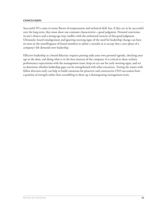 

Successful VCs come in many ﬂavors of temperament and technical skill, but, if they are to be successful
over the long term, they must share one common characteristic—good judgment. Personal conviction
in one’s choices and a strong ego may conﬂict with the unfettered exercise of this good judgment.
Ultimately, board misalignment and ignoring warning signs of the need for leadership change can have
its roots in the unwillingness of board members to admit a mistake or to accept that a new phase of a
company’s life demands new leadership.

Effective leadership as a board ﬁduciary requires putting aside your own personal agenda, checking your
ego at the door, and doing what is in the best interests of the company. It is critical to share realistic
performance expectations with the management team, keep an eye out for early warning signs, and act
to determine whether leadership gaps can be strengthened with other executives. Testing the waters with
fellow directors early can help to build consensus for proactive and constructive CEO succession from
a position of strength rather than scrambling to shore up a disintegrating management team.




                                                                                          16
 