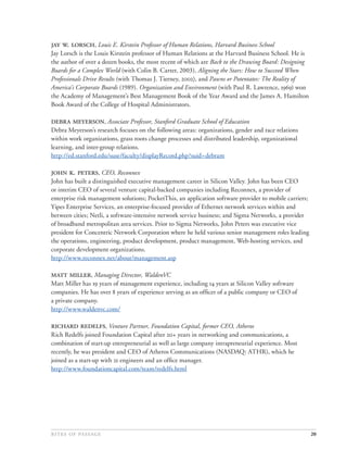  . , Louis E. Kirstein Professor of Human Relations, Harvard Business School
Jay Lorsch is the Louis Kirstein professor of Human Relations at the Harvard Business School. He is
the author of over a dozen books, the most recent of which are Back to the Drawing Board: Designing
Boards for a Complex World (with Colin B. Carter, 2003), Aligning the Stars: How to Succeed When
Professionals Drive Results (with Thomas J. Tierney, ), and Pawns or Potentates: The Reality of
America’s Corporate Boards (1989). Organization and Environment (with Paul R. Lawrence, ) won
the Academy of Management’s Best Management Book of the Year Award and the James A. Hamilton
Book Award of the College of Hospital Administrators.

 , Associate Professor, Stanford Graduate School of Education
Debra Meyerson’s research focuses on the following areas: organizations, gender and race relations
within work organizations, grass roots change processes and distributed leadership, organizational
learning, and inter-group relations.
http://ed.stanford.edu/suse/faculty/displayRecord.php?suid=debram

 . , CEO, Reconnex
John has built a distinguished executive management career in Silicon Valley. John has been CEO
or interim CEO of several venture capital-backed companies including Reconnex, a provider of
enterprise risk management solutions; PocketThis, an application software provider to mobile carriers;
Yipes Enterprise Services, an enterprise-focused provider of Ethernet network services within and
between cities; Netli, a software-intensive network service business; and Sigma Networks, a provider
of broadband metropolitan area services. Prior to Sigma Networks, John Peters was executive vice
president for Concentric Network Corporation where he held various senior management roles leading
the operations, engineering, product development, product management, Web-hosting services, and
corporate development organizations.
http://www.reconnex.net/about/management.asp

 , Managing Director, WaldenVC
Matt Miller has  years of management experience, including  years at Silicon Valley software
companies. He has over  years of experience serving as an ofﬁcer of a public company or CEO of
a private company.
http://www.waldenvc.com/

 , Venture Partner, Foundation Capital, former CEO, Atheros
Rich Redelfs joined Foundation Capital after + years in networking and communications, a
combination of start-up entrepreneurial as well as large company intrapreneurial experience. Most
recently, he was president and CEO of Atheros Communications (NASDAQ: ATHR), which he
joined as a start-up with  engineers and an ofﬁce manager.
http://www.foundationcapital.com/team/redelfs.html




                                                                                           20
 