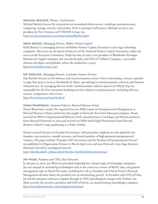 , Partner, ComVentures
Michael Rolnick focuses his investments on networked infrastructure, including communications,
computing, storage, security, and wireless. Prior to joining ComVentures, Michael served as vice
president for New Ventures at E*TRADE Group, Inc.
http://www.comventures.com/team/michaelRolnick.htm

 , Managing Partner, Mobius Venture Capital
Heidi Roizen is a managing director of Mobius Venture Capital, focused on early stage technology
companies. She serves on the board of directors of the National Venture Capital Association, where she
serves on the Executive Committee. Heidi has also served as vice president of Worldwide Developer
Relations for Apple Computer and was the founder and CEO of T/Maker Company, a successful
software developer and publisher, where she worked for  years.
http://www.heidi.roizen.com/

 , Managing Director, Levensohn Venture Partners
Kip Sheeline focuses on the software and communications sectors. Prior to becoming a venture capitalist
in , Kip spent  years at Hambrecht & Quist, specializing in communications, software and Internet
infrastructure. As managing director of the communications industry practice at H&Q, Kip was
responsible for all of its investment banking activities related to communications, including software,
systems, components, and services.
http://www.levp.com/team/ks.html

 , Assistant Professor, Harvard Business School
Noam Wasserman teaches the required ﬁrst-year MBA course on Entrepreneurial Management at
Harvard Business School, and he has also taught in Harvard’s Executive Education program. Noam
received his PhD in Organizational Behavior (with concentrations in Sociology and Microeconomics)
from Harvard University in  and received an MBA (with High Distinction) from Harvard
Business School in , graduating as a Baker Scholar.

Noam’s research focuses on Founder Frustrations, with particular emphasis on roles played by the
founders, top executives, outside investors, and board members of high-potential entrepreneurial
ventures. His paper entitled “Founder-CEO Succession and the Paradox of Entrepreneurial Success”
was published in Organization Science in March-April  and won Harvard’s  Aage Sorensen
Memorial Award for sociological research.
http://dor.hbs.edu/ﬁ_redirect.jhtml?facInfo=bio&facEmId=nwasserman

 , President and CEO, Dust Networks
In the past  years, Joy Weiss has provided leadership for a broad range of technology companies.
Joy was steeped in networking technologies early in her career in a variety of R&D, sales, and general
management roles at Nortel Networks, including her role as President and GM of Nortel’s Network
Management division where she presided over record-breaking growth. As President and CEO of Esker,
Joy led the enterprise software company through its IPO and subsequent merger with Teubner, Inc.
Most recently, Joy served as president and CEO of Inviso, an award-winning microdisplay company.
http://www.dustnetworks.com/company/team.html


                                                                                           21
 