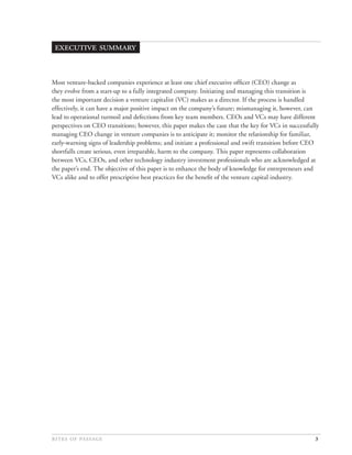  


Most venture-backed companies experience at least one chief executive ofﬁcer (CEO) change as
they evolve from a start-up to a fully integrated company. Initiating and managing this transition is
the most important decision a venture capitalist (VC) makes as a director. If the process is handled
effectively, it can have a major positive impact on the company’s future; mismanaging it, however, can
lead to operational turmoil and defections from key team members. CEOs and VCs may have different
perspectives on CEO transitions; however, this paper makes the case that the key for VCs in successfully
managing CEO change in venture companies is to anticipate it; monitor the relationship for familiar,
early-warning signs of leadership problems; and initiate a professional and swift transition before CEO
shortfalls create serious, even irreparable, harm to the company. This paper represents collaboration
between VCs, CEOs, and other technology industry investment professionals who are acknowledged at
the paper’s end. The objective of this paper is to enhance the body of knowledge for entrepreneurs and
VCs alike and to offer prescriptive best practices for the beneﬁt of the venture capital industry.




                                                                                        3
 