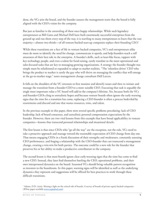 done, the VCs join the board, and the founder assures the management team that the board is fully
aligned with the CEO’s vision for the company.

But just as familiar is the unraveling of these once-happy relationships. While such legendary
entrepreneurs as Bill Gates and Michael Dell have built enormously successful enterprises from the
ground up and run them every step of the way, it is startling to many entrepreneurs to learn that the vast
majority—almost two-thirds—of all venture-backed start-up companies replace their founding CEO.1

While these transitions are a fact of life in venture backed companies, VC’s and entrepreneurs alike
must do more to identify the need for change, communicate it openly, and help founders reach a self
awareness of their best role in the enterprise. A founder’s skills, such as laser-like focus, rapport with
key technology people, and even a talent for fund-raising, rarely translate to the more operational and
sales-focused tasks that are key to managing growing organizations. A strategy the founder thought was
simple must be refashioned or expanded to adapt to market realities. “The ‘relentless driver’ CEO who
brings the product to market is rarely the guy who will thrive on managing the conﬂict that will emerge
at the go-to-market stage,” notes management change consultant Dell Larcen.

It falls on the shoulders of the VC investors to ﬁrst monitor and identify issues and then to initiate and
manage the transition from a founder-CEO to a more suitable CEO. Executing that task is arguably the
single most important value a VC board will add in the company’s lifetime. Yet, because both the VCs
and founder-CEOs cling to unrealistic hopes and because venture boards often ignore the early warning
signs that the time for a transition has come, replacing a CEO-founder is often a process bedeviled by
resentments and discord and one that wastes resources, time, and talent.

In the previous example in this paper, there were several speciﬁc problems percolating: lack of CEO
leadership, lack of board consensus, and unrealistic personal compensation expectations by the
founder. However, there are two vital lessons from this example that have broad applicability in venture
companies—lessons that transcend personal relationships and situational details:

The ﬁrst lesson is that since CEOs who “go all the way” are the exception, not the rule, VCs need to
take a proactive approach and manage toward the reasonable expectation of CEO change from day one.
That means engaging CEOs in a frank discussion of their strengths and weaknesses, constantly assessing
CEO performance, and forging a relationship with the CEO-founder that can transcend a management
change, creating a win-win for both parties. The outcome could be a new role for the founder that
preserves his or her ability to make a productive contribution to the company.

The second lesson is that most boards ignore clear early-warning signs that the time has come to ﬁnd
a new CEO. Instead, they later ﬁnd themselves battling the CEO, operational problems, and their
own interpersonal dynamics on the board. Seasoned VCs should bring valuable pattern recognition
as investors to the boardroom. In this paper, warning signs will be identiﬁed as well as the underlying
dynamics they represent and suggestions will be offered for best practices to work through these
difﬁcult transitions.


1
 Adams, D.D. (). Shining a light on the critical role of boards: A survey of boards of private equity-backed companies.
(White paper available www.capitalval.com).

                                                                                                                5
 