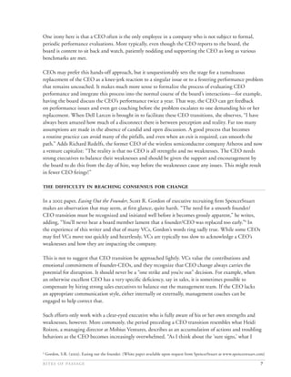 One irony here is that a CEO often is the only employee in a company who is not subject to formal,
periodic performance evaluations. More typically, even though the CEO reports to the board, the
board is content to sit back and watch, patiently nodding and supporting the CEO as long as various
benchmarks are met.

CEOs may prefer this hands-off approach, but it unquestionably sets the stage for a tumultuous
replacement of the CEO as a knee-jerk reaction to a singular issue or to a festering performance problem
that remains uncoached. It makes much more sense to formalize the process of evaluating CEO
performance and integrate this process into the normal course of the board’s interactions—for example,
having the board discuss the CEO’s performance twice a year. That way, the CEO can get feedback
on performance issues and even get coaching before the problem escalates to one demanding his or her
replacement. When Dell Larcen is brought in to facilitate these CEO transitions, she observes, “I have
always been amazed how much of a disconnect there is between perception and reality. Far too many
assumptions are made in the absence of candid and open discussion. A good process that becomes
a routine practice can avoid many of the pitfalls, and even when an exit is required, can smooth the
path.” Adds Richard Redelfs, the former CEO of the wireless semiconductor company Atheros and now
a venture capitalist: “The reality is that no CEO is all strengths and no weaknesses. The CEO needs
strong executives to balance their weaknesses and should be given the support and encouragement by
the board to do this from the day of hire, way before the weaknesses cause any issues. This might result
in fewer CEO ﬁrings!”

      

In a  paper, Easing Out the Founder, Scott R. Gordon of executive recruiting ﬁrm SpencerStuart
makes an observation that may seem, at ﬁrst glance, quite harsh. “The need for a smooth founder/
CEO transition must be recognized and initiated well before it becomes grossly apparent,” he writes,
adding, “You’ll never hear a board member lament that a founder/CEO was replaced too early.”4 In
the experience of this writer and that of many VCs, Gordon’s words ring sadly true. While some CEOs
may feel VCs move too quickly and heartlessly, VCs are typically too slow to acknowledge a CEO’s
weaknesses and how they are impacting the company.

This is not to suggest that CEO transition be approached lightly. VCs value the contributions and
emotional commitment of founder-CEOs, and they recognize that CEO change always carries the
potential for disruption. It should never be a “one strike and you’re out” decision. For example, when
an otherwise excellent CEO has a very speciﬁc deﬁciency, say in sales, it is sometimes possible to
compensate by hiring strong sales executives to balance out the management team. If the CEO lacks
an appropriate communication style, either internally or externally, management coaches can be
engaged to help correct that.

Such efforts only work with a clear-eyed executive who is fully aware of his or her own strengths and
weaknesses, however. More commonly, the period preceding a CEO transition resembles what Heidi
Roizen, a managing director at Mobius Ventures, describes as an accumulation of actions and troubling
behaviors as the CEO becomes increasingly overwhelmed. “As I think about the ‘sure signs,’ what I

4
    Gordon, S.R. (). Easing out the founder. (White paper available upon request from SpencerStuart at www.spencerstuart.com)

                                                                                                                7
 