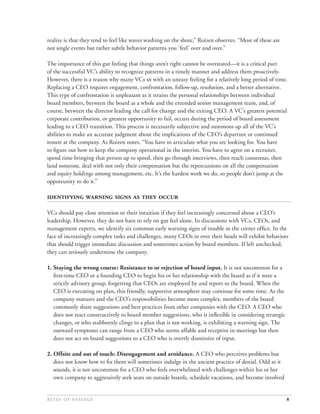 realize is that they tend to feel like waves washing on the shore,” Roizen observes. “Most of these are
not single events but rather subtle behavior patterns you ‘feel’ over and over.”

The importance of this gut feeling that things aren’t right cannot be overstated—it is a critical part
of the successful VC’s ability to recognize patterns in a timely manner and address them proactively.
However, there is a reason why many VCs sit with an uneasy feeling for a relatively long period of time.
Replacing a CEO requires engagement, confrontation, follow-up, resolution, and a better alternative.
This type of confrontation is unpleasant as it strains the personal relationships between individual
board members, between the board as a whole and the extended senior management team, and, of
course, between the director leading the call for change and the exiting CEO. A VC’s greatest potential
corporate contribution, or greatest opportunity to fail, occurs during the period of board assessment
leading to a CEO transition. This process is necessarily subjective and summons up all of the VC’s
abilities to make an accurate judgment about the implications of the CEO’s departure or continued
tenure at the company. As Roizen notes, “You have to articulate what you are looking for. You have
to ﬁgure out how to keep the company operational in the interim. You have to agree on a recruiter,
spend time bringing that person up to speed, then go through interviews, then reach consensus, then
land someone, deal with not only their compensation but the repercussions on all the compensation
and equity holdings among management, etc. It’s the hardest work we do, so people don’t jump at the
opportunity to do it.”

     

VCs should pay close attention to their intuition if they feel increasingly concerned about a CEO’s
leadership. However, they do not have to rely on gut feel alone. In discussions with VCs, CEOs, and
management experts, we identify six common early warning signs of trouble in the corner ofﬁce. In the
face of increasingly complex tasks and challenges, many CEOs in over their heads will exhibit behaviors
that should trigger immediate discussion and sometimes action by board members. If left unchecked,
they can seriously undermine the company.

1. Staying the wrong course: Resistance to or rejection of board input. It is not uncommon for a
   ﬁrst-time CEO or a founding CEO to begin his or her relationship with the board as if it were a
   strictly advisory group, forgetting that CEOs are employed by and report to the board. When the
   CEO is executing on plan, this friendly, supportive atmosphere may continue for some time. As the
   company matures and the CEO’s responsibilities become more complex, members of the board
   commonly share suggestions and best practices from other companies with the CEO. A CEO who
   does not react constructively to board member suggestions, who is inﬂexible in considering strategic
   changes, or who stubbornly clings to a plan that is not working, is exhibiting a warning sign. The
   outward symptoms can range from a CEO who seems affable and receptive in meetings but then
   does not act on board suggestions to a CEO who is overtly dismissive of input.

2. Offsite and out of touch: Disengagement and avoidance. A CEO who perceives problems but
   does not know how to ﬁx them will sometimes indulge in the ancient practice of denial. Odd as it
   sounds, it is not uncommon for a CEO who feels overwhelmed with challenges within his or her
   own company to aggressively seek seats on outside boards, schedule vacations, and become involved


                                                                                            8
 
