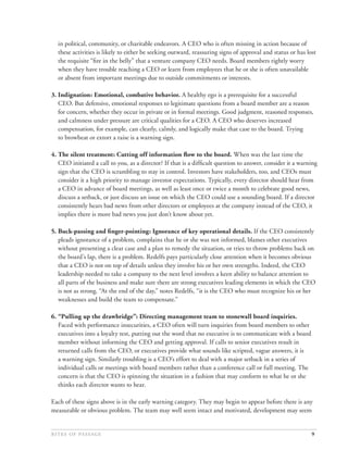 in political, community, or charitable endeavors. A CEO who is often missing in action because of
  these activities is likely to either be seeking outward, reassuring signs of approval and status or has lost
  the requisite “ﬁre in the belly” that a venture company CEO needs. Board members rightly worry
  when they have trouble reaching a CEO or learn from employees that he or she is often unavailable
  or absent from important meetings due to outside commitments or interests.

3. Indignation: Emotional, combative behavior. A healthy ego is a prerequisite for a successful
   CEO. But defensive, emotional responses to legitimate questions from a board member are a reason
   for concern, whether they occur in private or in formal meetings. Good judgment, reasoned responses,
   and calmness under pressure are critical qualities for a CEO. A CEO who deserves increased
   compensation, for example, can clearly, calmly, and logically make that case to the board. Trying
   to browbeat or extort a raise is a warning sign.

4. The silent treatment: Cutting off information ﬂow to the board. When was the last time the
   CEO initiated a call to you, as a director? If that is a difﬁcult question to answer, consider it a warning
   sign that the CEO is scrambling to stay in control. Investors have stakeholders, too, and CEOs must
   consider it a high priority to manage investor expectations. Typically, every director should hear from
   a CEO in advance of board meetings, as well as least once or twice a month to celebrate good news,
   discuss a setback, or just discuss an issue on which the CEO could use a sounding board. If a director
   consistently hears bad news from other directors or employees at the company instead of the CEO, it
   implies there is more bad news you just don’t know about yet.

5. Buck-passing and ﬁnger-pointing: Ignorance of key operational details. If the CEO consistently
   pleads ignorance of a problem, complains that he or she was not informed, blames other executives
   without presenting a clear case and a plan to remedy the situation, or tries to throw problems back on
   the board’s lap, there is a problem. Redelfs pays particularly close attention when it becomes obvious
   that a CEO is not on top of details unless they involve his or her own strengths. Indeed, the CEO
   leadership needed to take a company to the next level involves a keen ability to balance attention to
   all parts of the business and make sure there are strong executives leading elements in which the CEO
   is not as strong. “At the end of the day,” notes Redelfs, “it is the CEO who must recognize his or her
   weaknesses and build the team to compensate.”

6. “Pulling up the drawbridge”: Directing management team to stonewall board inquiries.
   Faced with performance insecurities, a CEO often will turn inquiries from board members to other
   executives into a loyalty test, putting out the word that no executive is to communicate with a board
   member without informing the CEO and getting approval. If calls to senior executives result in
   returned calls from the CEO, or executives provide what sounds like scripted, vague answers, it is
   a warning sign. Similarly troubling is a CEO’s effort to deal with a major setback in a series of
   individual calls or meetings with board members rather than a conference call or full meeting. The
   concern is that the CEO is spinning the situation in a fashion that may conform to what he or she
   thinks each director wants to hear.

Each of these signs above is in the early warning category. They may begin to appear before there is any
measurable or obvious problem. The team may well seem intact and motivated, development may seem


                                                                                              9
 